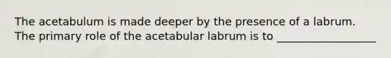 The acetabulum is made deeper by the presence of a labrum. The primary role of the acetabular labrum is to __________________