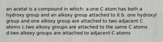 an acetal is a compound in which: a.one C atom has both a hydroxy group and an alkoxy group attached to it b. one hydroxyl group and one alkoxy group are attached to two adjacent C atoms c.two alkoxy groups are attached to the same C atoms d.two alkoxy groups are attached to adjacent C atoms