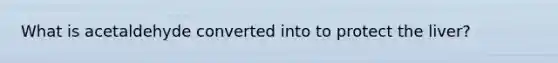 What is acetaldehyde converted into to protect the liver?