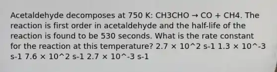 Acetaldehyde decomposes at 750 K: CH3CHO → CO + CH4. The reaction is first order in acetaldehyde and the half-life of the reaction is found to be 530 seconds. What is the rate constant for the reaction at this temperature? 2.7 × 10^2 s-1 1.3 × 10^-3 s-1 7.6 × 10^2 s-1 2.7 × 10^-3 s-1