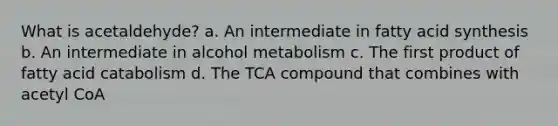 What is acetaldehyde? a. An intermediate in fatty acid synthesis b. An intermediate in alcohol metabolism c. The first product of fatty acid catabolism d. The TCA compound that combines with acetyl CoA