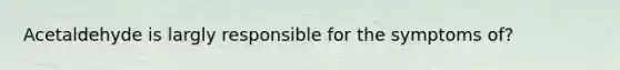 Acetaldehyde is largly responsible for the symptoms of?