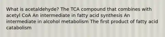 What is acetaldehyde? The TCA compound that combines with acetyl CoA An intermediate in fatty acid synthesis An intermediate in alcohol metabolism The first product of fatty acid catabolism