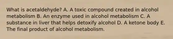 What is acetaldehyde? A. A toxic compound created in alcohol metabolism B. An enzyme used in alcohol metabolism C. A substance in liver that helps detoxify alcohol D. A ketone body E. The final product of alcohol metabolism.