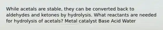 While acetals are stable, they can be converted back to aldehydes and ketones by hydrolysis. What reactants are needed for hydrolysis of acetals? Metal catalyst Base Acid Water