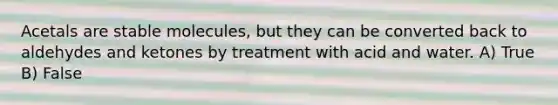 Acetals are stable molecules, but they can be converted back to aldehydes and ketones by treatment with acid and water. A) True B) False