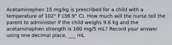 Acetaminophen 15 mg/kg is prescribed for a child with a temperature of 102° F (38.9° C). How much will the nurse tell the parent to administer if the child weighs 9.6 kg and the acetaminophen strength is 160 mg/5 mL? Record your answer using one decimal place. ___ mL