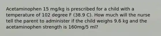 Acetaminophen 15 mg/kg is prescribed for a child with a temperature of 102 degree F (38.9 C). How much will the nurse tell the parent to administer if the child weighs 9.6 kg and the acetaminophen strength is 160mg/5 ml?