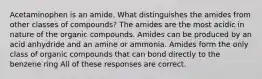 Acetaminophen is an amide. What distinguishes the amides from other classes of compounds? The amides are the most acidic in nature of the organic compounds. Amides can be produced by an acid anhydride and an amine or ammonia. Amides form the only class of organic compounds that can bond directly to the benzene ring All of these responses are correct.