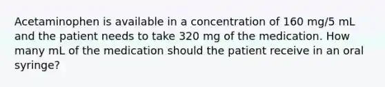 Acetaminophen is available in a concentration of 160 mg/5 mL and the patient needs to take 320 mg of the medication. How many mL of the medication should the patient receive in an oral syringe?