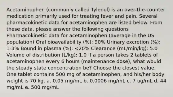 Acetaminophen (commonly called Tylenol) is an over-the-counter medication primarily used for treating fever and pain. Several pharmacokinetic data for acetaminophen are listed below. From these data, please answer the following questions Pharmacokinetic data for acetaminophen (average in the US population) Oral bioavailability (%): 90% Urinary excretion (%): 1-3% Bound in plasma (%): <20% Clearance (mL/min/kg): 5.0 Volume of distribution (L/kg): 1.0 If a person takes 2 tablets of acetaminophen every 6 hours (maintenance dose), what would the steady state concentration be? Choose the closest value. One tablet contains 500 mg of acetaminophen, and his/her body weight is 70 kg. a. 0.05 mg/mL b. 0.0006 mg/mL c. 7 ug/mL d. 44 mg/mL e. 500 mg/mL