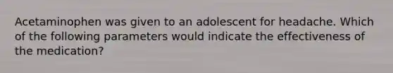Acetaminophen was given to an adolescent for headache. Which of the following parameters would indicate the effectiveness of the medication?