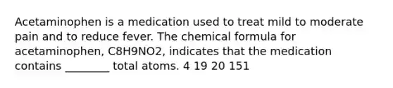 Acetaminophen is a medication used to treat mild to moderate pain and to reduce fever. The chemical formula for acetaminophen, C8H9NO2, indicates that the medication contains ________ total atoms. 4 19 20 151