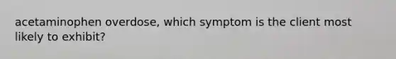 acetaminophen overdose, which symptom is the client most likely to exhibit?