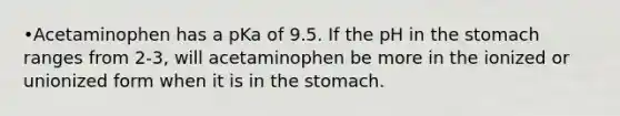 •Acetaminophen has a pKa of 9.5. If the pH in the stomach ranges from 2-3, will acetaminophen be more in the ionized or unionized form when it is in the stomach.