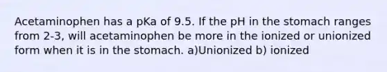 Acetaminophen has a pKa of 9.5. If the pH in the stomach ranges from 2-3, will acetaminophen be more in the ionized or unionized form when it is in the stomach. a)Unionized b) ionized