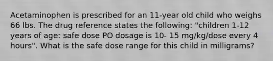 Acetaminophen is prescribed for an 11-year old child who weighs 66 lbs. The drug reference states the following: "children 1-12 years of age: safe dose PO dosage is 10- 15 mg/kg/dose every 4 hours". What is the safe dose range for this child in milligrams?