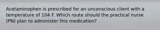 Acetaminophen is prescribed for an unconscious client with a temperature of 104 F. Which route should the practical nurse (PN) plan to administer this medication?