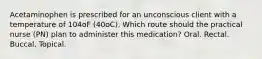 Acetaminophen is prescribed for an unconscious client with a temperature of 104oF (40oC). Which route should the practical nurse (PN) plan to administer this medication? Oral. Rectal. Buccal. Topical.