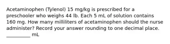 Acetaminophen (Tylenol) 15 mg/kg is prescribed for a preschooler who weighs 44 lb. Each 5 mL of solution contains 160 mg. How many milliliters of acetaminophen should the nurse administer? Record your answer rounding to one decimal place. __________ mL