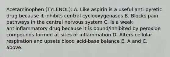 Acetaminophen (TYLENOL): A. Like aspirin is a useful anti-pyretic drug because it inhibits central cyclooxygenases B. Blocks pain pathways in the central nervous system C. Is a weak antiinflammatory drug because it is bound/inhibited by peroxide compounds formed at sites of inflammation D. Alters cellular respiration and upsets blood acid-base balance E. A and C, above.