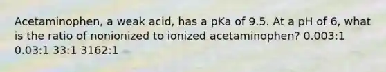 Acetaminophen, a weak acid, has a pKa of 9.5. At a pH of 6, what is the ratio of nonionized to ionized acetaminophen? 0.003:1 0.03:1 33:1 3162:1