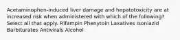 Acetaminophen-induced liver damage and hepatotoxicity are at increased risk when administered with which of the following? Select all that apply. Rifampin Phenytoin Laxatives Isoniazid Barbiturates Antivirals Alcohol