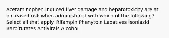 Acetaminophen-induced liver damage and hepatotoxicity are at increased risk when administered with which of the following? Select all that apply. Rifampin Phenytoin Laxatives Isoniazid Barbiturates Antivirals Alcohol