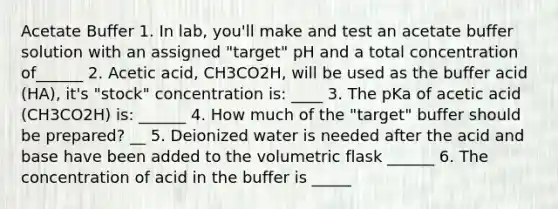 Acetate Buffer 1. In lab, you'll make and test an acetate buffer solution with an assigned "target" pH and a total concentration of______ 2. Acetic acid, CH3CO2H, will be used as the buffer acid (HA), it's "stock" concentration is: ____ 3. The pKa of acetic acid (CH3CO2H) is: ______ 4. How much of the "target" buffer should be prepared? __ 5. Deionized water is needed after the acid and base have been added to the volumetric flask ______ 6. The concentration of acid in the buffer is _____