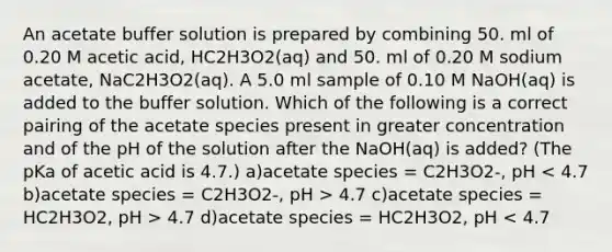 An acetate buffer solution is prepared by combining 50. ml of 0.20 M acetic acid, HC2H3O2(aq) and 50. ml of 0.20 M sodium acetate, NaC2H3O2(aq). A 5.0 ml sample of 0.10 M NaOH(aq) is added to the buffer solution. Which of the following is a correct pairing of the acetate species present in greater concentration and of the pH of the solution after the NaOH(aq) is added? (The pKa of acetic acid is 4.7.) a)acetate species = C2H3O2-, pH 4.7 c)acetate species = HC2H3O2, pH > 4.7 d)acetate species = HC2H3O2, pH < 4.7