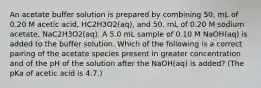 An acetate buffer solution is prepared by combining 50. mL of 0.20 M acetic acid, HC2H3O2(aq), and 50. mL of 0.20 M sodium acetate, NaC2H3O2(aq). A 5.0 mL sample of 0.10 M NaOH(aq) is added to the buffer solution. Which of the following is a correct pairing of the acetate species present in greater concentration and of the pH of the solution after the NaOH(aq) is added? (The pKa of acetic acid is 4.7.)