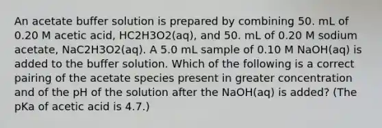 An acetate buffer solution is prepared by combining 50. mL of 0.20 M acetic acid, HC2H3O2(aq), and 50. mL of 0.20 M sodium acetate, NaC2H3O2(aq). A 5.0 mL sample of 0.10 M NaOH(aq) is added to the buffer solution. Which of the following is a correct pairing of the acetate species present in greater concentration and of the pH of the solution after the NaOH(aq) is added? (The pKa of acetic acid is 4.7.)