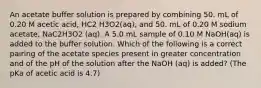 An acetate buffer solution is prepared by combining 50. mL of 0.20 M acetic acid, HC2 H3O2(aq), and 50. mL of 0.20 M sodium acetate, NaC2H3O2 (aq). A 5.0 mL sample of 0.10 M NaOH(aq) is added to the buffer solution. Which of the following is a correct pairing of the acetate species present in greater concentration and of the pH of the solution after the NaOH (aq) is added? (The pKa of acetic acid is 4.7)