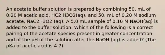 An acetate buffer solution is prepared by combining 50. mL of 0.20 M acetic acid, HC2 H3O2(aq), and 50. mL of 0.20 M sodium acetate, NaC2H3O2 (aq). A 5.0 mL sample of 0.10 M NaOH(aq) is added to the buffer solution. Which of the following is a correct pairing of the acetate species present in greater concentration and of the pH of the solution after the NaOH (aq) is added? (The pKa of acetic acid is 4.7)