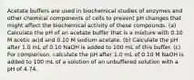 Acetate buffers are used in biochemical studies of enzymes and other chemical components of cells to prevent pH changes that might affect the biochemical activity of these compounds. (a) Calculate the pH of an acetate buffer that is a mixture with 0.10 M acetic acid and 0.10 M sodium acetate. (b) Calculate the pH after 1.0 mL of 0.10 NaOH is added to 100 mL of this buffer. (c) For comparison, calculate the pH after 1.0 mL of 0.10 M NaOH is added to 100 mL of a solution of an unbuffered solution with a pH of 4.74.