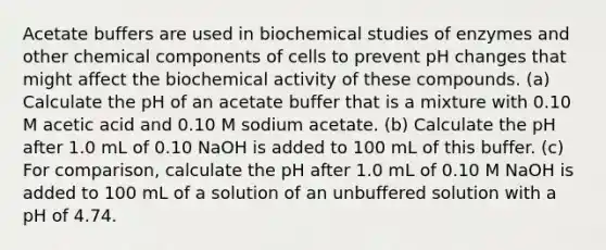 Acetate buffers are used in biochemical studies of enzymes and other chemical components of cells to prevent pH changes that might affect the biochemical activity of these compounds. (a) Calculate the pH of an acetate buffer that is a mixture with 0.10 M acetic acid and 0.10 M sodium acetate. (b) Calculate the pH after 1.0 mL of 0.10 NaOH is added to 100 mL of this buffer. (c) For comparison, calculate the pH after 1.0 mL of 0.10 M NaOH is added to 100 mL of a solution of an unbuffered solution with a pH of 4.74.