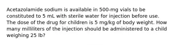 Acetazolamide sodium is available in 500-mg vials to be constituted to 5 mL with sterile water for injection before use. The dose of the drug for children is 5 mg/kg of body weight. How many milliliters of the injection should be administered to a child weighing 25 lb?