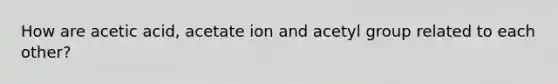 How are acetic acid, acetate ion and acetyl group related to each other?