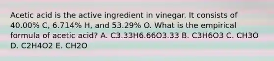 Acetic acid is the active ingredient in vinegar. It consists of 40.00% C, 6.714% H, and 53.29% O. What is the empirical formula of acetic acid? A. C3.33H6.66O3.33 B. C3H6O3 C. CH3O D. C2H4O2 E. CH2O