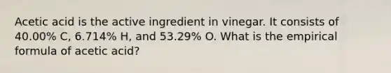 Acetic acid is the active ingredient in vinegar. It consists of 40.00% C, 6.714% H, and 53.29% O. What is the empirical formula of acetic acid?