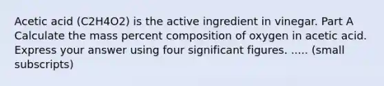 Acetic acid (C2H4O2) is the active ingredient in vinegar. Part A Calculate the mass percent composition of oxygen in acetic acid. Express your answer using four significant figures. ..... (small subscripts)