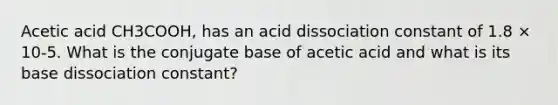 Acetic acid CH3COOH, has an acid dissociation constant of 1.8 × 10-5. What is the conjugate base of acetic acid and what is its base dissociation constant?