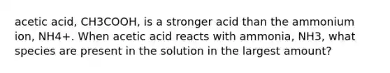 acetic acid, CH3COOH, is a stronger acid than the ammonium ion, NH4+. When acetic acid reacts with ammonia, NH3, what species are present in the solution in the largest amount?