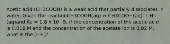 Acetic acid (CH3COOH) is a weak acid that partially dissociates in water. Given the reactionCH3COOH(aq) ↔ CH3COO−(aq) + H+(aq)and Kc = 1.8 x 10−5, if the concentration of the acetic acid is 0.016 M and the concentration of the acetate ion is 0.92 M, what is the [H+]?