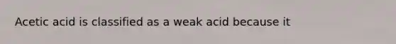 Acetic acid is classified as a weak acid because it