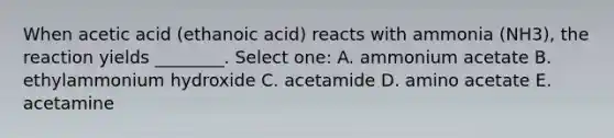 When acetic acid (ethanoic acid) reacts with ammonia (NH3), the reaction yields ________. Select one: A. ammonium acetate B. ethylammonium hydroxide C. acetamide D. amino acetate E. acetamine