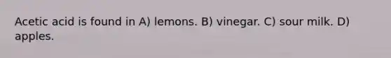 Acetic acid is found in A) lemons. B) vinegar. C) sour milk. D) apples.