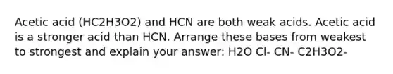 Acetic acid (HC2H3O2) and HCN are both weak acids. Acetic acid is a stronger acid than HCN. Arrange these bases from weakest to strongest and explain your answer: H2O Cl- CN- C2H3O2-