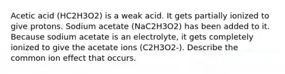 Acetic acid (HC2H3O2) is a weak acid. It gets partially ionized to give protons. Sodium acetate (NaC2H3O2) has been added to it. Because sodium acetate is an electrolyte, it gets completely ionized to give the acetate ions (C2H3O2-). Describe the common ion effect that occurs.