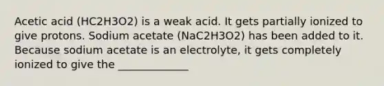 Acetic acid (HC2H3O2) is a weak acid. It gets partially ionized to give protons. Sodium acetate (NaC2H3O2) has been added to it. Because sodium acetate is an electrolyte, it gets completely ionized to give the _____________